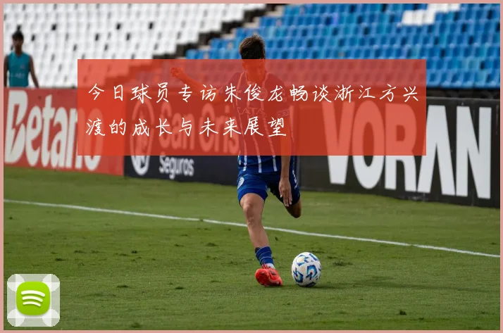 今日球员专访朱俊龙畅谈浙江方兴渡的成长与未来展望