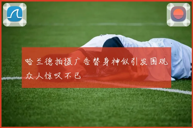 哈兰德拍摄广告替身神似引发围观众人惊叹不已