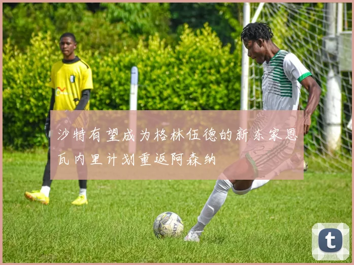 沙特有望成为格林伍德的新东家恩瓦内里计划重返阿森纳