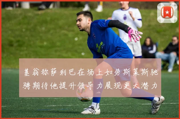 基翁称萨利巴在场上如劳斯莱斯驰骋期待他提升领导力展现更大潜力