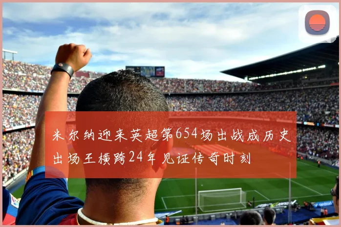 米尔纳迎来英超第654场出战成历史出场王横跨24年见证传奇时刻