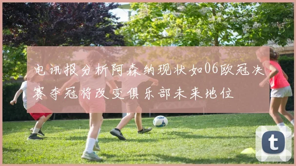 电讯报分析阿森纳现状如06欧冠决赛夺冠将改变俱乐部未来地位