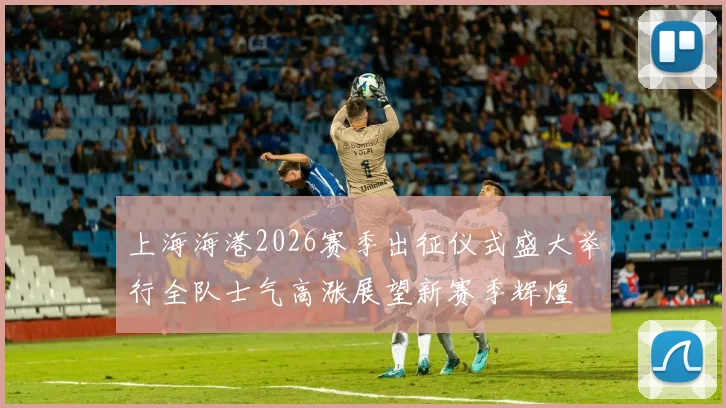 上海海港2026赛季出征仪式盛大举行全队士气高涨展望新赛季辉煌
