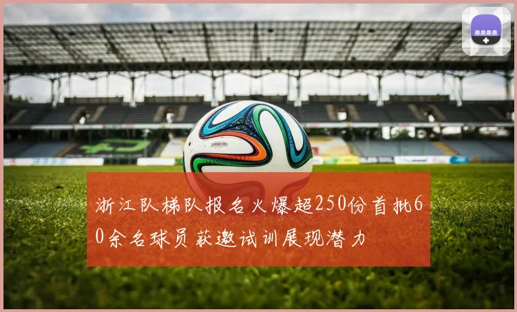 浙江队梯队报名火爆超250份首批60余名球员获邀试训展现潜力