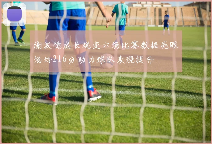 谢泼德成长蜕变六场比赛数据亮眼场均216分助力球队表现提升