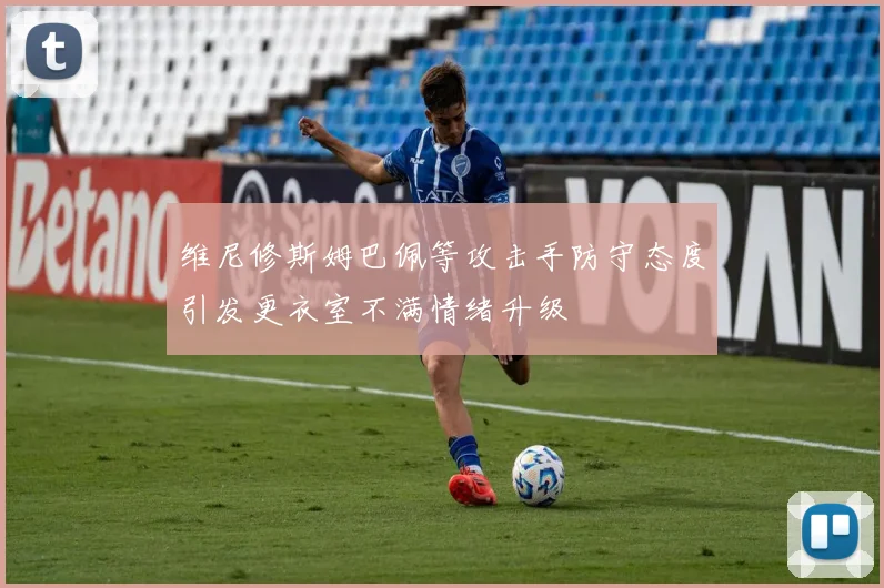 维尼修斯姆巴佩等攻击手防守态度引发更衣室不满情绪升级
