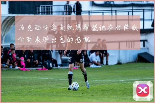 马克西怀念麦凯恩希望他在对阵我们时表现出色的感慨