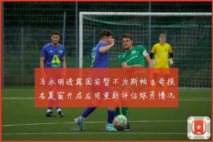 马永明透露国安暂不为斯帕吉奇报名夏窗开启后将重新评估球员情况