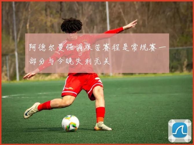 阿德尔曼强调艰苦赛程是常规赛一部分与今晚失利无关