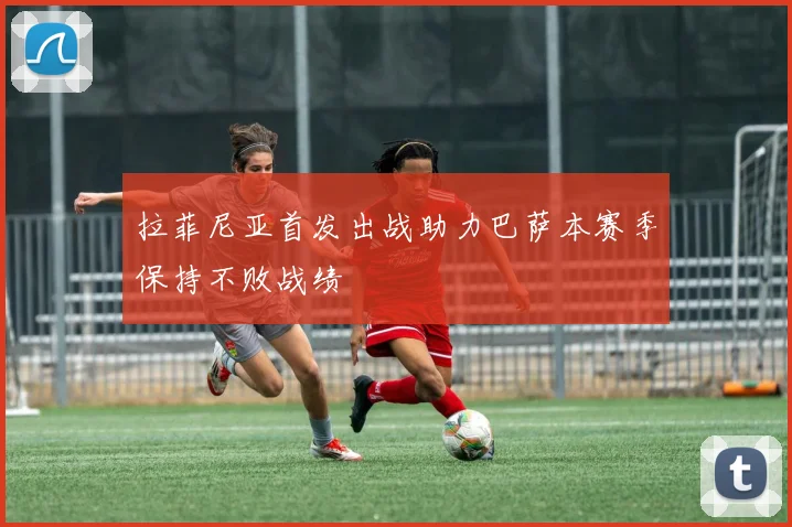 拉菲尼亚首发出战助力巴萨本赛季保持不败战绩