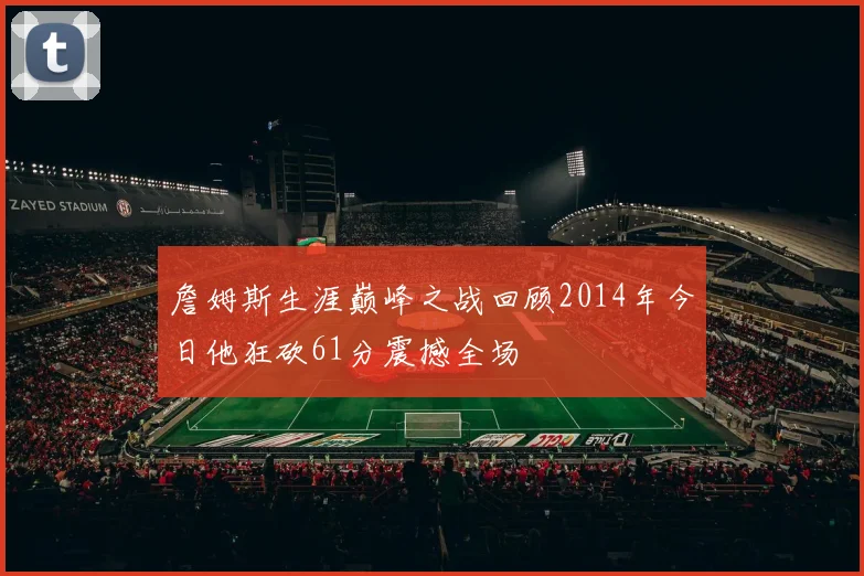 詹姆斯生涯巅峰之战回顾2014年今日他狂砍61分震撼全场
