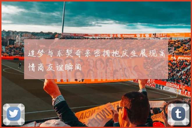 追梦与东契奇亲密拥抱庆生展现高情商友谊瞬间