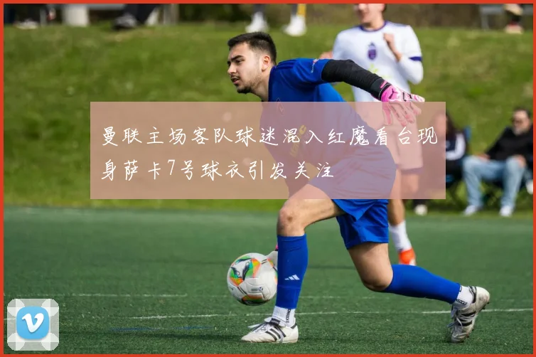 曼联主场客队球迷混入红魔看台现身萨卡7号球衣引发关注