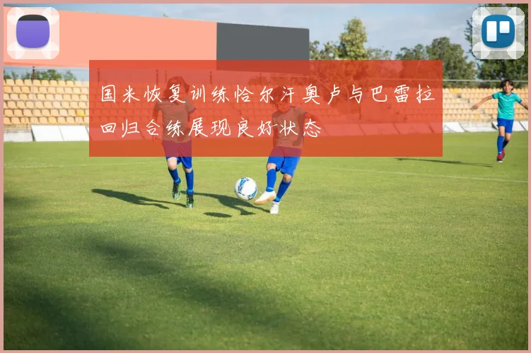 国米恢复训练恰尔汗奥卢与巴雷拉回归合练展现良好状态
