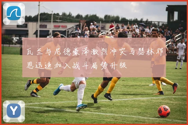 瓦兰与尼德豪泽激烈冲突马瑟林邓恩迅速加入战斗局势升级