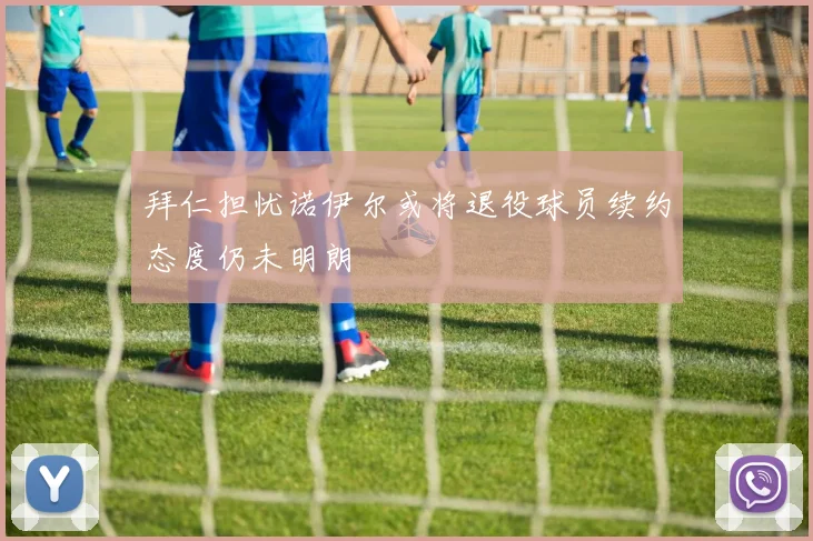 拜仁担忧诺伊尔或将退役球员续约态度仍未明朗