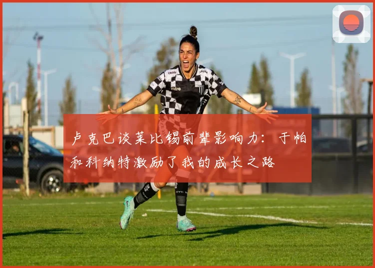 卢克巴谈莱比锡前辈影响力：于帕和科纳特激励了我的成长之路