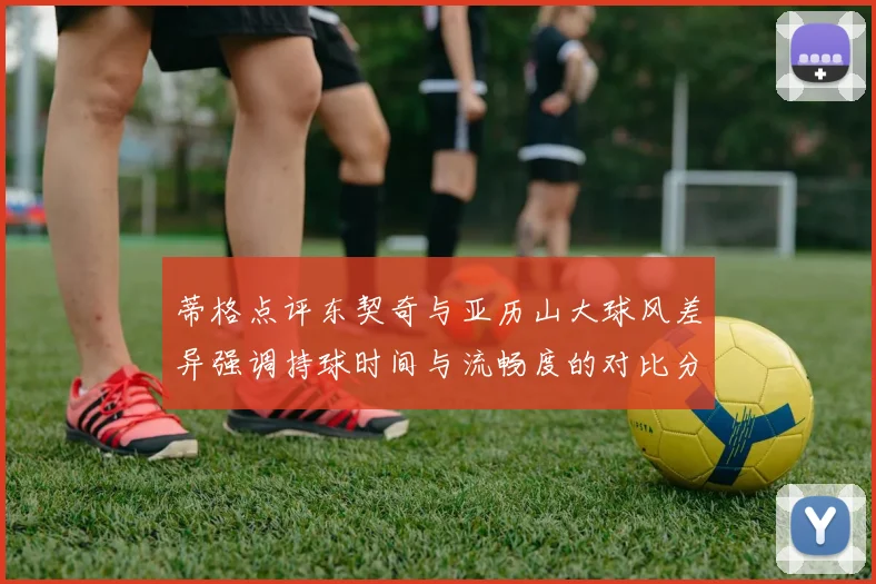 蒂格点评东契奇与亚历山大球风差异强调持球时间与流畅度的对比分析