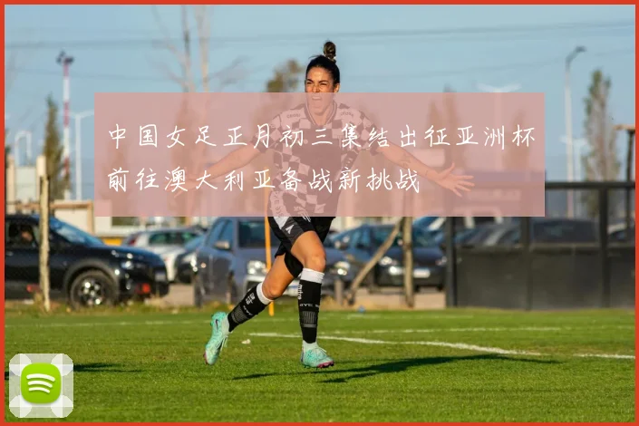 中国女足正月初三集结出征亚洲杯前往澳大利亚备战新挑战