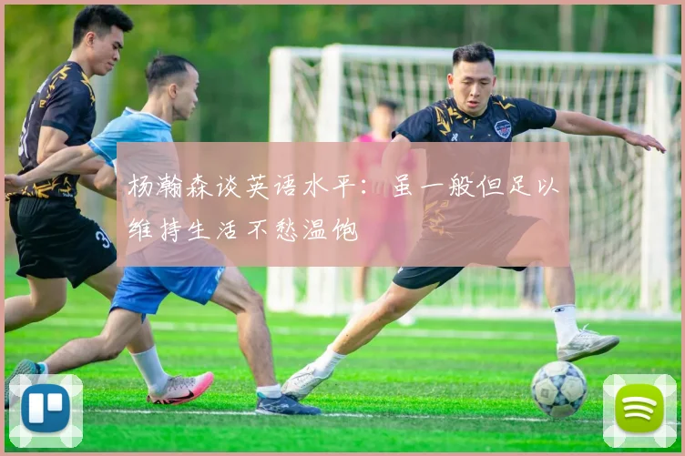 杨瀚森谈英语水平：虽一般但足以维持生活不愁温饱